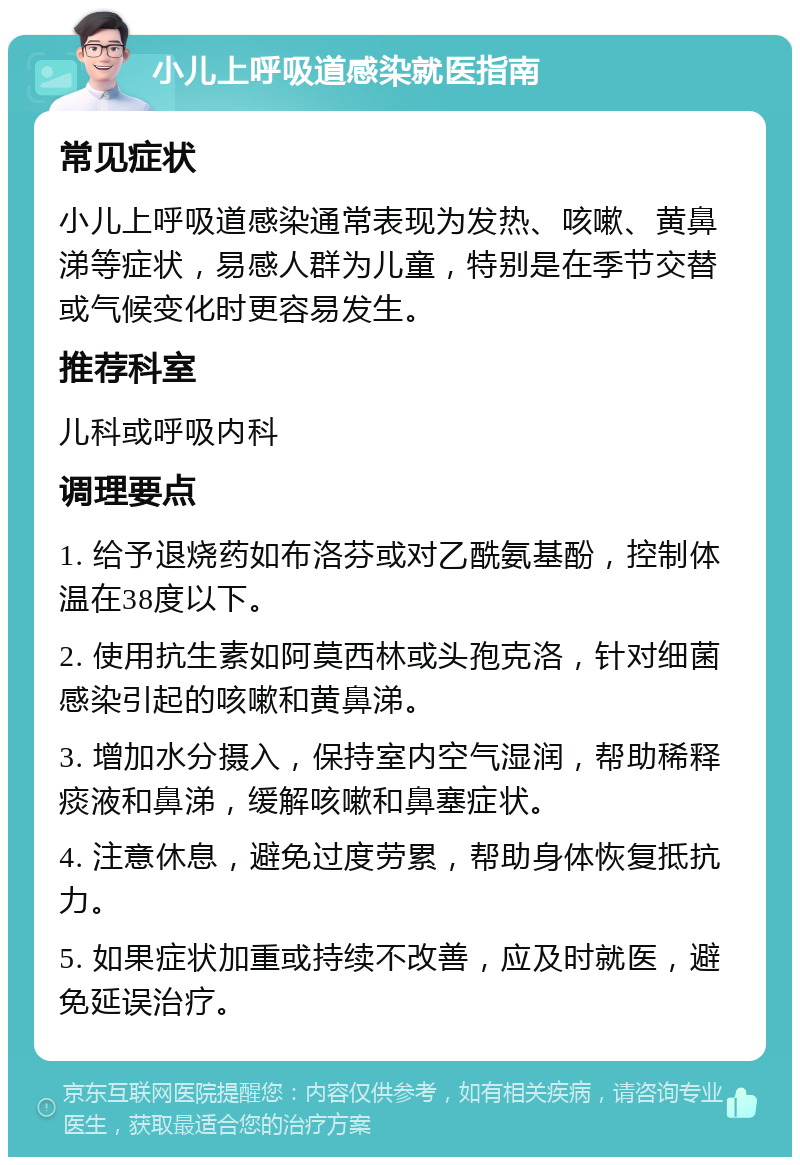 小儿上呼吸道感染就医指南 常见症状 小儿上呼吸道感染通常表现为发热、咳嗽、黄鼻涕等症状，易感人群为儿童，特别是在季节交替或气候变化时更容易发生。 推荐科室 儿科或呼吸内科 调理要点 1. 给予退烧药如布洛芬或对乙酰氨基酚，控制体温在38度以下。 2. 使用抗生素如阿莫西林或头孢克洛，针对细菌感染引起的咳嗽和黄鼻涕。 3. 增加水分摄入，保持室内空气湿润，帮助稀释痰液和鼻涕，缓解咳嗽和鼻塞症状。 4. 注意休息，避免过度劳累，帮助身体恢复抵抗力。 5. 如果症状加重或持续不改善，应及时就医，避免延误治疗。