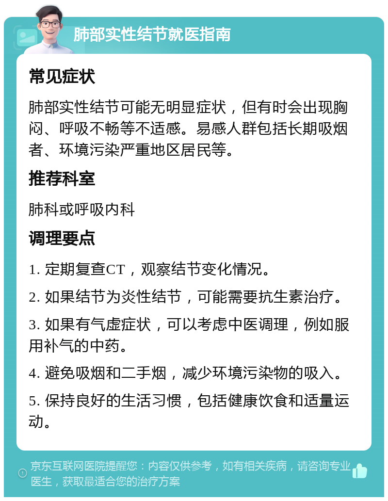 肺部实性结节就医指南 常见症状 肺部实性结节可能无明显症状，但有时会出现胸闷、呼吸不畅等不适感。易感人群包括长期吸烟者、环境污染严重地区居民等。 推荐科室 肺科或呼吸内科 调理要点 1. 定期复查CT，观察结节变化情况。 2. 如果结节为炎性结节，可能需要抗生素治疗。 3. 如果有气虚症状，可以考虑中医调理，例如服用补气的中药。 4. 避免吸烟和二手烟，减少环境污染物的吸入。 5. 保持良好的生活习惯，包括健康饮食和适量运动。