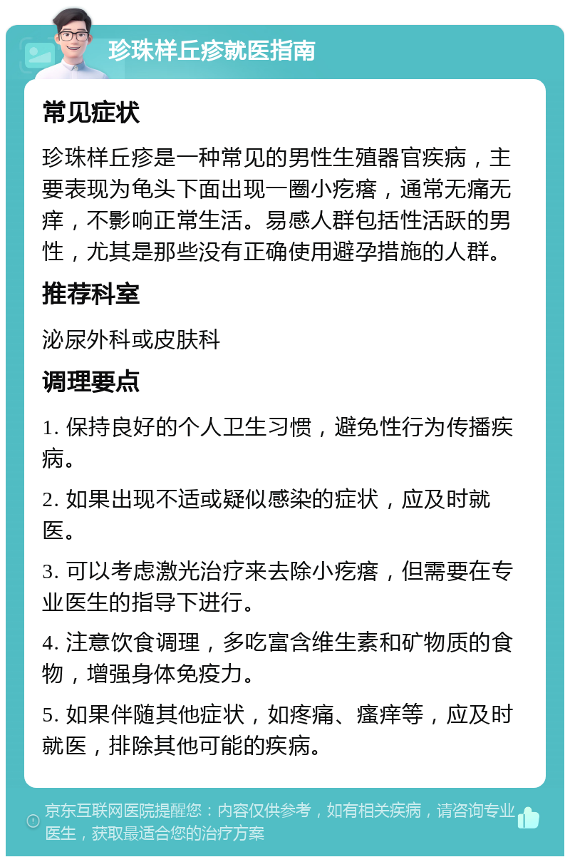 珍珠样丘疹就医指南 常见症状 珍珠样丘疹是一种常见的男性生殖器官疾病，主要表现为龟头下面出现一圈小疙瘩，通常无痛无痒，不影响正常生活。易感人群包括性活跃的男性，尤其是那些没有正确使用避孕措施的人群。 推荐科室 泌尿外科或皮肤科 调理要点 1. 保持良好的个人卫生习惯，避免性行为传播疾病。 2. 如果出现不适或疑似感染的症状，应及时就医。 3. 可以考虑激光治疗来去除小疙瘩，但需要在专业医生的指导下进行。 4. 注意饮食调理，多吃富含维生素和矿物质的食物，增强身体免疫力。 5. 如果伴随其他症状，如疼痛、瘙痒等，应及时就医，排除其他可能的疾病。