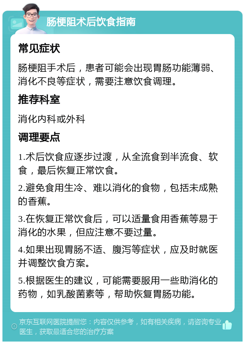 肠梗阻术后饮食指南 常见症状 肠梗阻手术后，患者可能会出现胃肠功能薄弱、消化不良等症状，需要注意饮食调理。 推荐科室 消化内科或外科 调理要点 1.术后饮食应逐步过渡，从全流食到半流食、软食，最后恢复正常饮食。 2.避免食用生冷、难以消化的食物，包括未成熟的香蕉。 3.在恢复正常饮食后，可以适量食用香蕉等易于消化的水果，但应注意不要过量。 4.如果出现胃肠不适、腹泻等症状，应及时就医并调整饮食方案。 5.根据医生的建议，可能需要服用一些助消化的药物，如乳酸菌素等，帮助恢复胃肠功能。