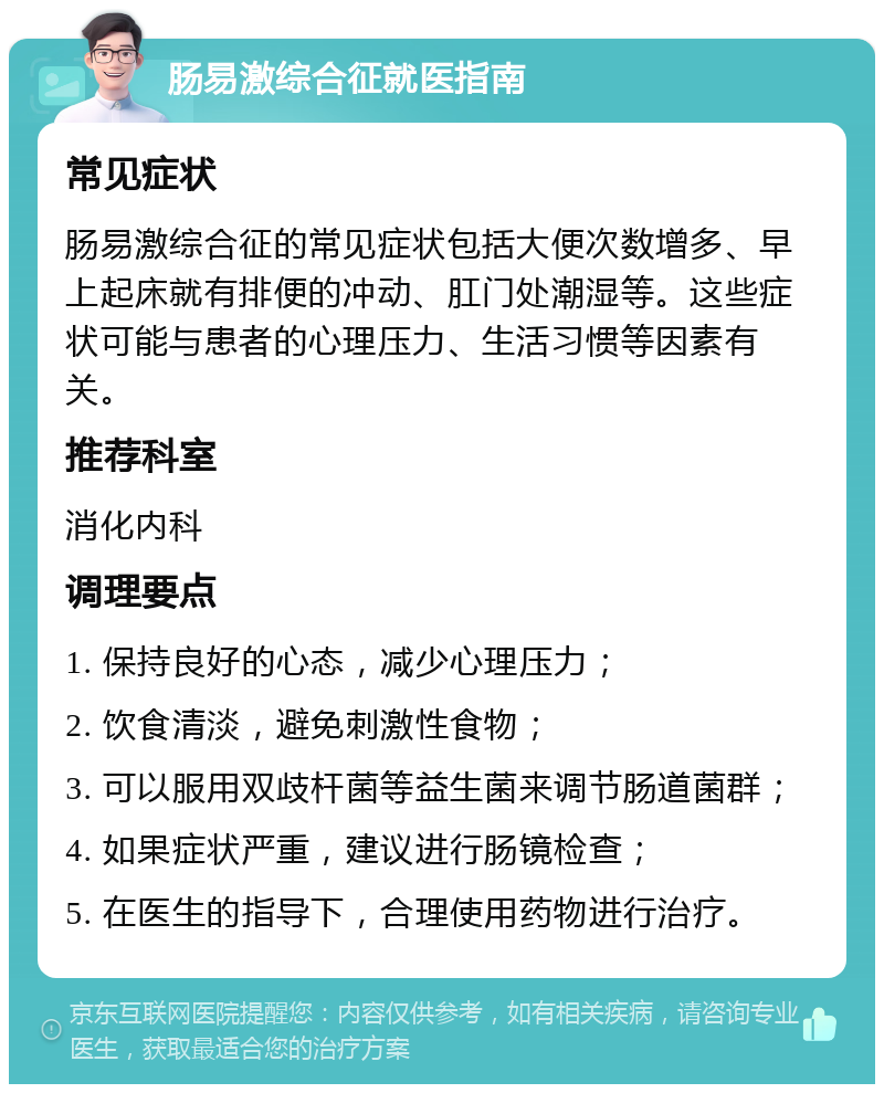 肠易激综合征就医指南 常见症状 肠易激综合征的常见症状包括大便次数增多、早上起床就有排便的冲动、肛门处潮湿等。这些症状可能与患者的心理压力、生活习惯等因素有关。 推荐科室 消化内科 调理要点 1. 保持良好的心态，减少心理压力； 2. 饮食清淡，避免刺激性食物； 3. 可以服用双歧杆菌等益生菌来调节肠道菌群； 4. 如果症状严重，建议进行肠镜检查； 5. 在医生的指导下，合理使用药物进行治疗。