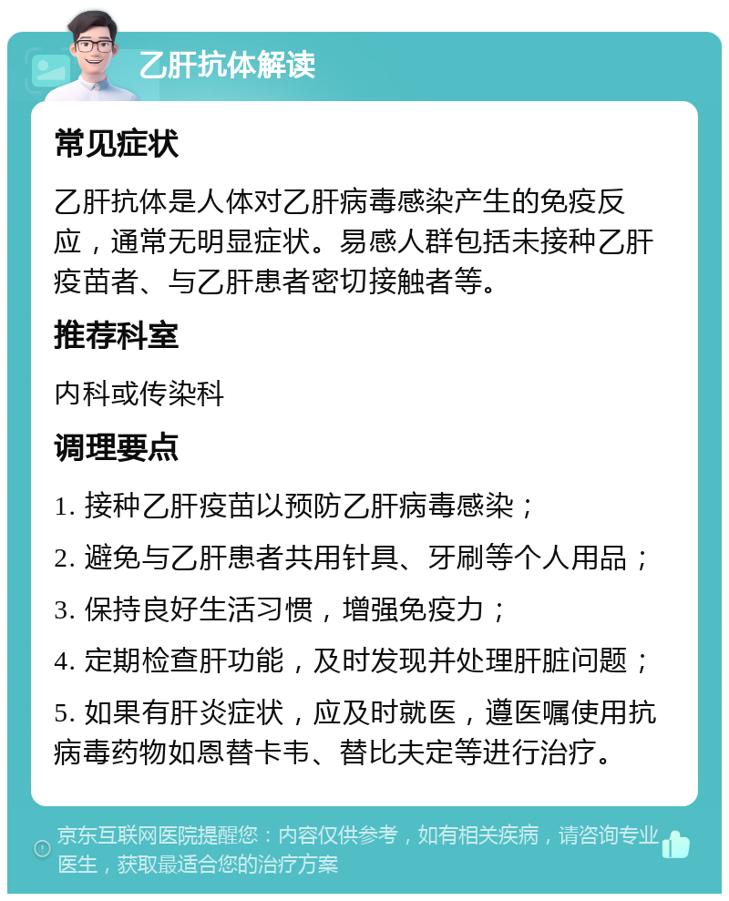 乙肝抗体解读 常见症状 乙肝抗体是人体对乙肝病毒感染产生的免疫反应，通常无明显症状。易感人群包括未接种乙肝疫苗者、与乙肝患者密切接触者等。 推荐科室 内科或传染科 调理要点 1. 接种乙肝疫苗以预防乙肝病毒感染； 2. 避免与乙肝患者共用针具、牙刷等个人用品； 3. 保持良好生活习惯，增强免疫力； 4. 定期检查肝功能，及时发现并处理肝脏问题； 5. 如果有肝炎症状，应及时就医，遵医嘱使用抗病毒药物如恩替卡韦、替比夫定等进行治疗。