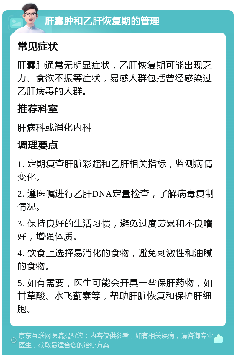 肝囊肿和乙肝恢复期的管理 常见症状 肝囊肿通常无明显症状，乙肝恢复期可能出现乏力、食欲不振等症状，易感人群包括曾经感染过乙肝病毒的人群。 推荐科室 肝病科或消化内科 调理要点 1. 定期复查肝脏彩超和乙肝相关指标，监测病情变化。 2. 遵医嘱进行乙肝DNA定量检查，了解病毒复制情况。 3. 保持良好的生活习惯，避免过度劳累和不良嗜好，增强体质。 4. 饮食上选择易消化的食物，避免刺激性和油腻的食物。 5. 如有需要，医生可能会开具一些保肝药物，如甘草酸、水飞蓟素等，帮助肝脏恢复和保护肝细胞。