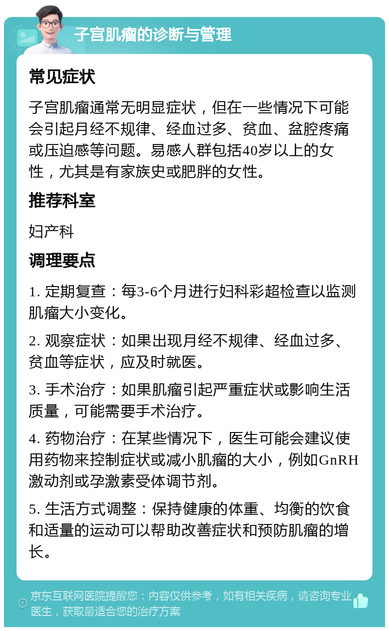 子宫肌瘤的诊断与管理 常见症状 子宫肌瘤通常无明显症状，但在一些情况下可能会引起月经不规律、经血过多、贫血、盆腔疼痛或压迫感等问题。易感人群包括40岁以上的女性，尤其是有家族史或肥胖的女性。 推荐科室 妇产科 调理要点 1. 定期复查：每3-6个月进行妇科彩超检查以监测肌瘤大小变化。 2. 观察症状：如果出现月经不规律、经血过多、贫血等症状，应及时就医。 3. 手术治疗：如果肌瘤引起严重症状或影响生活质量，可能需要手术治疗。 4. 药物治疗：在某些情况下，医生可能会建议使用药物来控制症状或减小肌瘤的大小，例如GnRH激动剂或孕激素受体调节剂。 5. 生活方式调整：保持健康的体重、均衡的饮食和适量的运动可以帮助改善症状和预防肌瘤的增长。