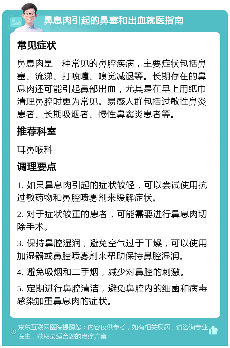 鼻息肉引起的鼻塞和出血就医指南 常见症状 鼻息肉是一种常见的鼻腔疾病，主要症状包括鼻塞、流涕、打喷嚏、嗅觉减退等。长期存在的鼻息肉还可能引起鼻部出血，尤其是在早上用纸巾清理鼻腔时更为常见。易感人群包括过敏性鼻炎患者、长期吸烟者、慢性鼻窦炎患者等。 推荐科室 耳鼻喉科 调理要点 1. 如果鼻息肉引起的症状较轻，可以尝试使用抗过敏药物和鼻腔喷雾剂来缓解症状。 2. 对于症状较重的患者，可能需要进行鼻息肉切除手术。 3. 保持鼻腔湿润，避免空气过于干燥，可以使用加湿器或鼻腔喷雾剂来帮助保持鼻腔湿润。 4. 避免吸烟和二手烟，减少对鼻腔的刺激。 5. 定期进行鼻腔清洁，避免鼻腔内的细菌和病毒感染加重鼻息肉的症状。