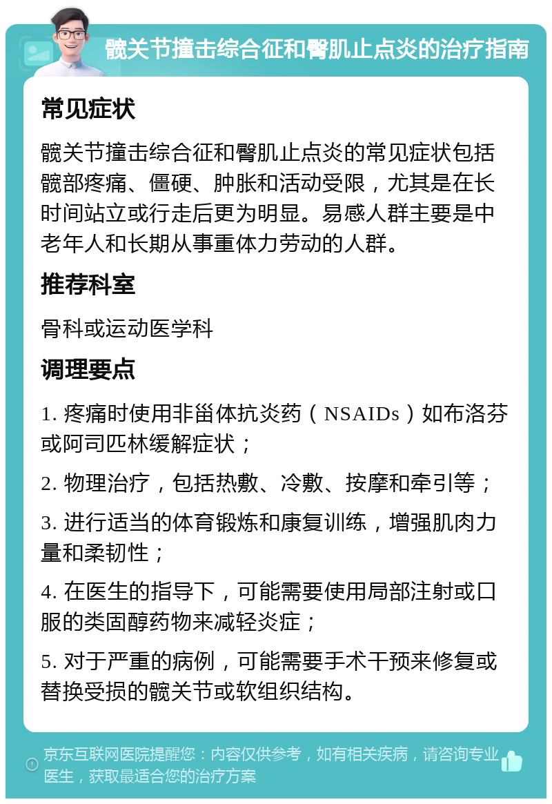 髋关节撞击综合征和臀肌止点炎的治疗指南 常见症状 髋关节撞击综合征和臀肌止点炎的常见症状包括髋部疼痛、僵硬、肿胀和活动受限，尤其是在长时间站立或行走后更为明显。易感人群主要是中老年人和长期从事重体力劳动的人群。 推荐科室 骨科或运动医学科 调理要点 1. 疼痛时使用非甾体抗炎药（NSAIDs）如布洛芬或阿司匹林缓解症状； 2. 物理治疗，包括热敷、冷敷、按摩和牵引等； 3. 进行适当的体育锻炼和康复训练，增强肌肉力量和柔韧性； 4. 在医生的指导下，可能需要使用局部注射或口服的类固醇药物来减轻炎症； 5. 对于严重的病例，可能需要手术干预来修复或替换受损的髋关节或软组织结构。