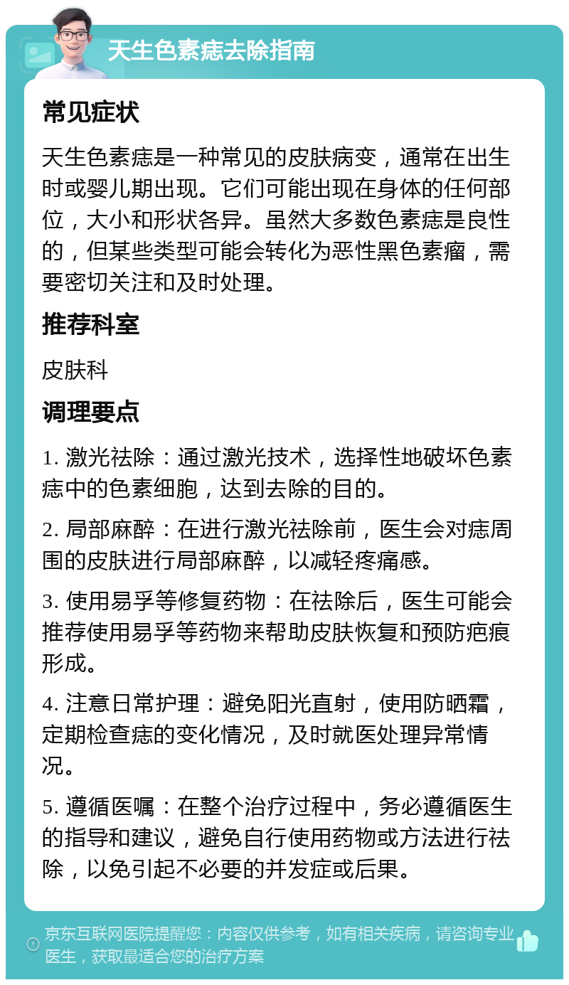 天生色素痣去除指南 常见症状 天生色素痣是一种常见的皮肤病变，通常在出生时或婴儿期出现。它们可能出现在身体的任何部位，大小和形状各异。虽然大多数色素痣是良性的，但某些类型可能会转化为恶性黑色素瘤，需要密切关注和及时处理。 推荐科室 皮肤科 调理要点 1. 激光祛除：通过激光技术，选择性地破坏色素痣中的色素细胞，达到去除的目的。 2. 局部麻醉：在进行激光祛除前，医生会对痣周围的皮肤进行局部麻醉，以减轻疼痛感。 3. 使用易孚等修复药物：在祛除后，医生可能会推荐使用易孚等药物来帮助皮肤恢复和预防疤痕形成。 4. 注意日常护理：避免阳光直射，使用防晒霜，定期检查痣的变化情况，及时就医处理异常情况。 5. 遵循医嘱：在整个治疗过程中，务必遵循医生的指导和建议，避免自行使用药物或方法进行祛除，以免引起不必要的并发症或后果。