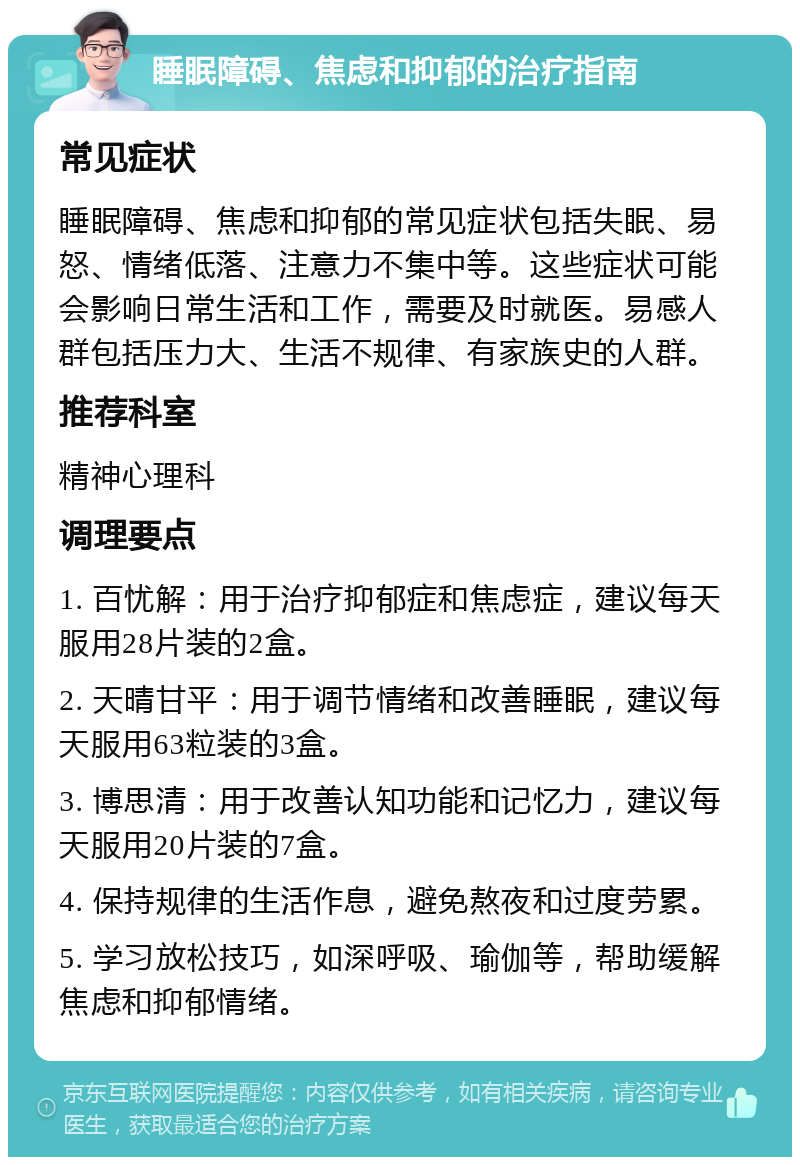 睡眠障碍、焦虑和抑郁的治疗指南 常见症状 睡眠障碍、焦虑和抑郁的常见症状包括失眠、易怒、情绪低落、注意力不集中等。这些症状可能会影响日常生活和工作，需要及时就医。易感人群包括压力大、生活不规律、有家族史的人群。 推荐科室 精神心理科 调理要点 1. 百忧解：用于治疗抑郁症和焦虑症，建议每天服用28片装的2盒。 2. 天晴甘平：用于调节情绪和改善睡眠，建议每天服用63粒装的3盒。 3. 博思清：用于改善认知功能和记忆力，建议每天服用20片装的7盒。 4. 保持规律的生活作息，避免熬夜和过度劳累。 5. 学习放松技巧，如深呼吸、瑜伽等，帮助缓解焦虑和抑郁情绪。