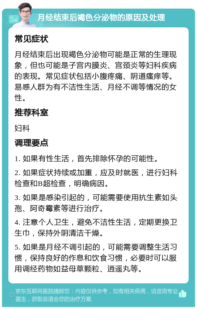 月经结束后褐色分泌物的原因及处理 常见症状 月经结束后出现褐色分泌物可能是正常的生理现象，但也可能是子宫内膜炎、宫颈炎等妇科疾病的表现。常见症状包括小腹疼痛、阴道瘙痒等。易感人群为有不洁性生活、月经不调等情况的女性。 推荐科室 妇科 调理要点 1. 如果有性生活，首先排除怀孕的可能性。 2. 如果症状持续或加重，应及时就医，进行妇科检查和B超检查，明确病因。 3. 如果是感染引起的，可能需要使用抗生素如头孢、阿奇霉素等进行治疗。 4. 注意个人卫生，避免不洁性生活，定期更换卫生巾，保持外阴清洁干燥。 5. 如果是月经不调引起的，可能需要调整生活习惯，保持良好的作息和饮食习惯，必要时可以服用调经药物如益母草颗粒、逍遥丸等。