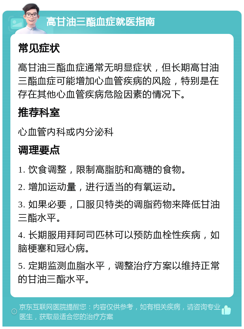 高甘油三酯血症就医指南 常见症状 高甘油三酯血症通常无明显症状，但长期高甘油三酯血症可能增加心血管疾病的风险，特别是在存在其他心血管疾病危险因素的情况下。 推荐科室 心血管内科或内分泌科 调理要点 1. 饮食调整，限制高脂肪和高糖的食物。 2. 增加运动量，进行适当的有氧运动。 3. 如果必要，口服贝特类的调脂药物来降低甘油三酯水平。 4. 长期服用拜阿司匹林可以预防血栓性疾病，如脑梗塞和冠心病。 5. 定期监测血脂水平，调整治疗方案以维持正常的甘油三酯水平。