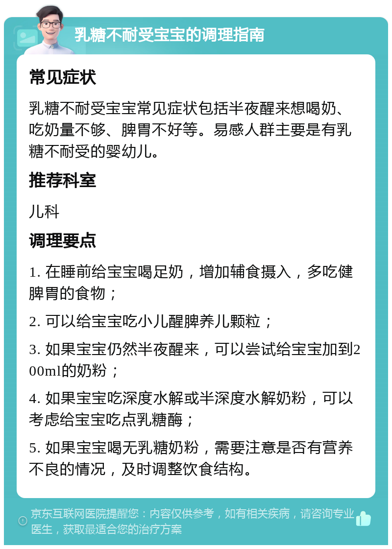 乳糖不耐受宝宝的调理指南 常见症状 乳糖不耐受宝宝常见症状包括半夜醒来想喝奶、吃奶量不够、脾胃不好等。易感人群主要是有乳糖不耐受的婴幼儿。 推荐科室 儿科 调理要点 1. 在睡前给宝宝喝足奶，增加辅食摄入，多吃健脾胃的食物； 2. 可以给宝宝吃小儿醒脾养儿颗粒； 3. 如果宝宝仍然半夜醒来，可以尝试给宝宝加到200ml的奶粉； 4. 如果宝宝吃深度水解或半深度水解奶粉，可以考虑给宝宝吃点乳糖酶； 5. 如果宝宝喝无乳糖奶粉，需要注意是否有营养不良的情况，及时调整饮食结构。