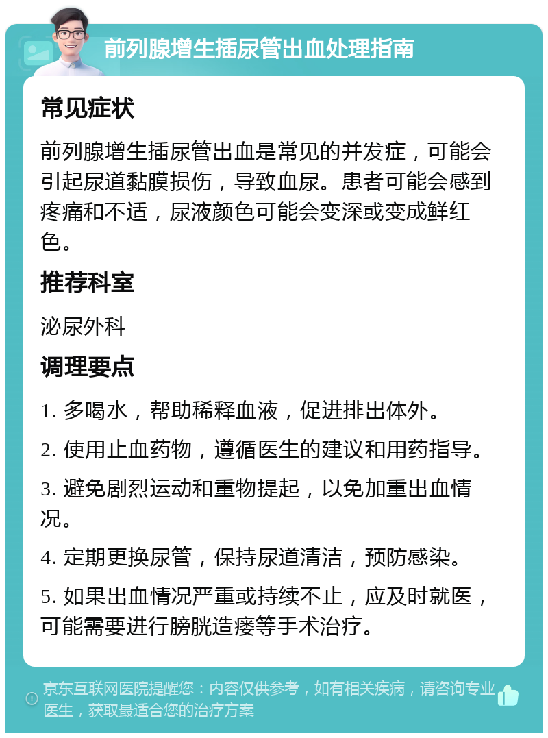 前列腺增生插尿管出血处理指南 常见症状 前列腺增生插尿管出血是常见的并发症，可能会引起尿道黏膜损伤，导致血尿。患者可能会感到疼痛和不适，尿液颜色可能会变深或变成鲜红色。 推荐科室 泌尿外科 调理要点 1. 多喝水，帮助稀释血液，促进排出体外。 2. 使用止血药物，遵循医生的建议和用药指导。 3. 避免剧烈运动和重物提起，以免加重出血情况。 4. 定期更换尿管，保持尿道清洁，预防感染。 5. 如果出血情况严重或持续不止，应及时就医，可能需要进行膀胱造瘘等手术治疗。