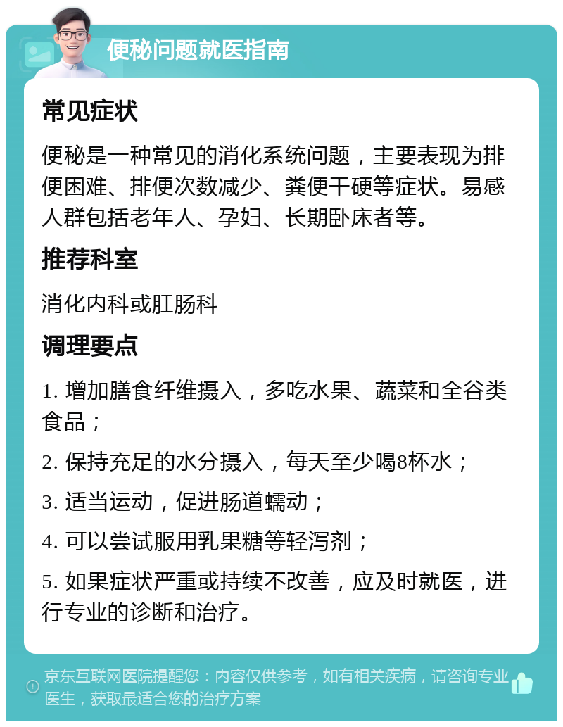 便秘问题就医指南 常见症状 便秘是一种常见的消化系统问题，主要表现为排便困难、排便次数减少、粪便干硬等症状。易感人群包括老年人、孕妇、长期卧床者等。 推荐科室 消化内科或肛肠科 调理要点 1. 增加膳食纤维摄入，多吃水果、蔬菜和全谷类食品； 2. 保持充足的水分摄入，每天至少喝8杯水； 3. 适当运动，促进肠道蠕动； 4. 可以尝试服用乳果糖等轻泻剂； 5. 如果症状严重或持续不改善，应及时就医，进行专业的诊断和治疗。