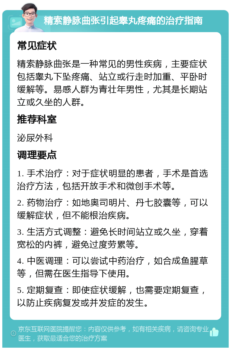 精索静脉曲张引起睾丸疼痛的治疗指南 常见症状 精索静脉曲张是一种常见的男性疾病，主要症状包括睾丸下坠疼痛、站立或行走时加重、平卧时缓解等。易感人群为青壮年男性，尤其是长期站立或久坐的人群。 推荐科室 泌尿外科 调理要点 1. 手术治疗：对于症状明显的患者，手术是首选治疗方法，包括开放手术和微创手术等。 2. 药物治疗：如地奥司明片、丹七胶囊等，可以缓解症状，但不能根治疾病。 3. 生活方式调整：避免长时间站立或久坐，穿着宽松的内裤，避免过度劳累等。 4. 中医调理：可以尝试中药治疗，如合成鱼腥草等，但需在医生指导下使用。 5. 定期复查：即使症状缓解，也需要定期复查，以防止疾病复发或并发症的发生。