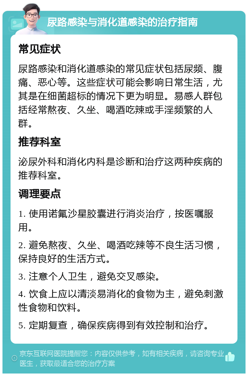 尿路感染与消化道感染的治疗指南 常见症状 尿路感染和消化道感染的常见症状包括尿频、腹痛、恶心等。这些症状可能会影响日常生活，尤其是在细菌超标的情况下更为明显。易感人群包括经常熬夜、久坐、喝酒吃辣或手淫频繁的人群。 推荐科室 泌尿外科和消化内科是诊断和治疗这两种疾病的推荐科室。 调理要点 1. 使用诺氟沙星胶囊进行消炎治疗，按医嘱服用。 2. 避免熬夜、久坐、喝酒吃辣等不良生活习惯，保持良好的生活方式。 3. 注意个人卫生，避免交叉感染。 4. 饮食上应以清淡易消化的食物为主，避免刺激性食物和饮料。 5. 定期复查，确保疾病得到有效控制和治疗。