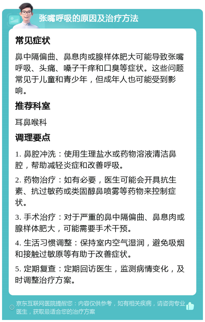 张嘴呼吸的原因及治疗方法 常见症状 鼻中隔偏曲、鼻息肉或腺样体肥大可能导致张嘴呼吸、头痛、嗓子干痒和口臭等症状。这些问题常见于儿童和青少年，但成年人也可能受到影响。 推荐科室 耳鼻喉科 调理要点 1. 鼻腔冲洗：使用生理盐水或药物溶液清洁鼻腔，帮助减轻炎症和改善呼吸。 2. 药物治疗：如有必要，医生可能会开具抗生素、抗过敏药或类固醇鼻喷雾等药物来控制症状。 3. 手术治疗：对于严重的鼻中隔偏曲、鼻息肉或腺样体肥大，可能需要手术干预。 4. 生活习惯调整：保持室内空气湿润，避免吸烟和接触过敏原等有助于改善症状。 5. 定期复查：定期回访医生，监测病情变化，及时调整治疗方案。