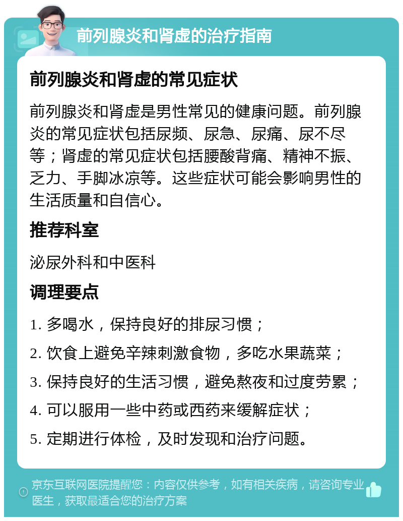 前列腺炎和肾虚的治疗指南 前列腺炎和肾虚的常见症状 前列腺炎和肾虚是男性常见的健康问题。前列腺炎的常见症状包括尿频、尿急、尿痛、尿不尽等；肾虚的常见症状包括腰酸背痛、精神不振、乏力、手脚冰凉等。这些症状可能会影响男性的生活质量和自信心。 推荐科室 泌尿外科和中医科 调理要点 1. 多喝水，保持良好的排尿习惯； 2. 饮食上避免辛辣刺激食物，多吃水果蔬菜； 3. 保持良好的生活习惯，避免熬夜和过度劳累； 4. 可以服用一些中药或西药来缓解症状； 5. 定期进行体检，及时发现和治疗问题。