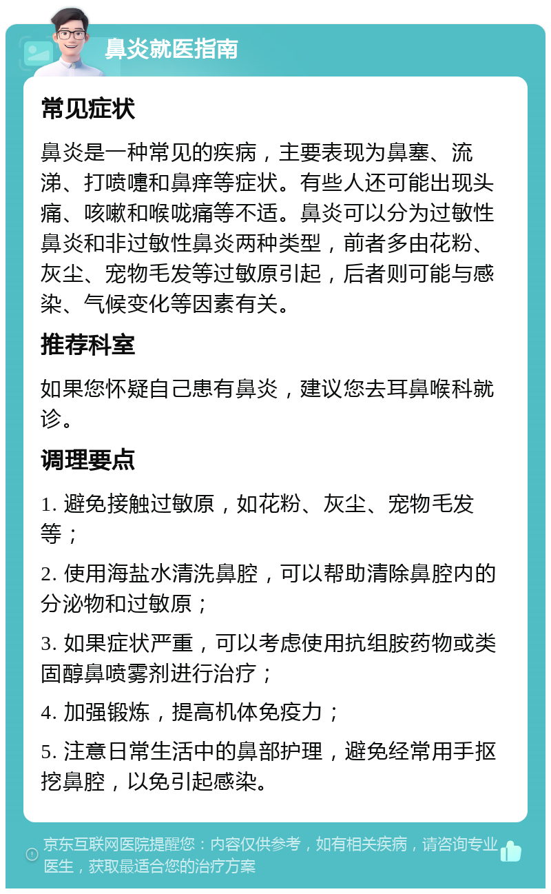 鼻炎就医指南 常见症状 鼻炎是一种常见的疾病，主要表现为鼻塞、流涕、打喷嚏和鼻痒等症状。有些人还可能出现头痛、咳嗽和喉咙痛等不适。鼻炎可以分为过敏性鼻炎和非过敏性鼻炎两种类型，前者多由花粉、灰尘、宠物毛发等过敏原引起，后者则可能与感染、气候变化等因素有关。 推荐科室 如果您怀疑自己患有鼻炎，建议您去耳鼻喉科就诊。 调理要点 1. 避免接触过敏原，如花粉、灰尘、宠物毛发等； 2. 使用海盐水清洗鼻腔，可以帮助清除鼻腔内的分泌物和过敏原； 3. 如果症状严重，可以考虑使用抗组胺药物或类固醇鼻喷雾剂进行治疗； 4. 加强锻炼，提高机体免疫力； 5. 注意日常生活中的鼻部护理，避免经常用手抠挖鼻腔，以免引起感染。