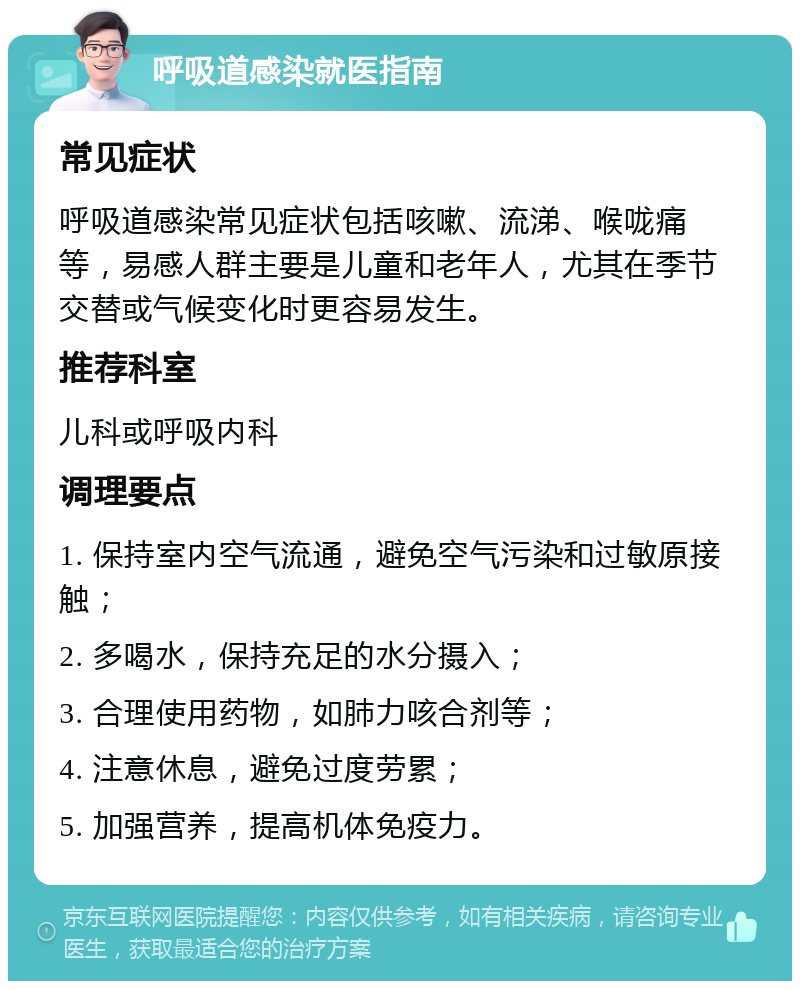 呼吸道感染就医指南 常见症状 呼吸道感染常见症状包括咳嗽、流涕、喉咙痛等，易感人群主要是儿童和老年人，尤其在季节交替或气候变化时更容易发生。 推荐科室 儿科或呼吸内科 调理要点 1. 保持室内空气流通，避免空气污染和过敏原接触； 2. 多喝水，保持充足的水分摄入； 3. 合理使用药物，如肺力咳合剂等； 4. 注意休息，避免过度劳累； 5. 加强营养，提高机体免疫力。