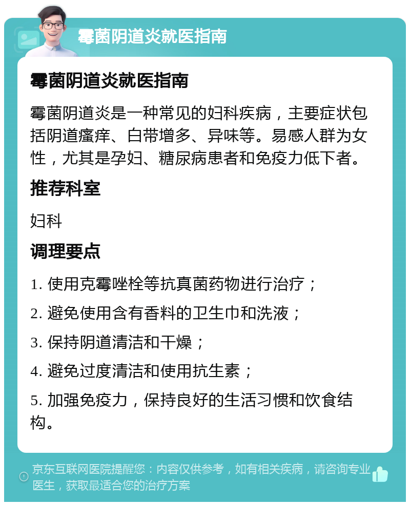 霉菌阴道炎就医指南 霉菌阴道炎就医指南 霉菌阴道炎是一种常见的妇科疾病，主要症状包括阴道瘙痒、白带增多、异味等。易感人群为女性，尤其是孕妇、糖尿病患者和免疫力低下者。 推荐科室 妇科 调理要点 1. 使用克霉唑栓等抗真菌药物进行治疗； 2. 避免使用含有香料的卫生巾和洗液； 3. 保持阴道清洁和干燥； 4. 避免过度清洁和使用抗生素； 5. 加强免疫力，保持良好的生活习惯和饮食结构。