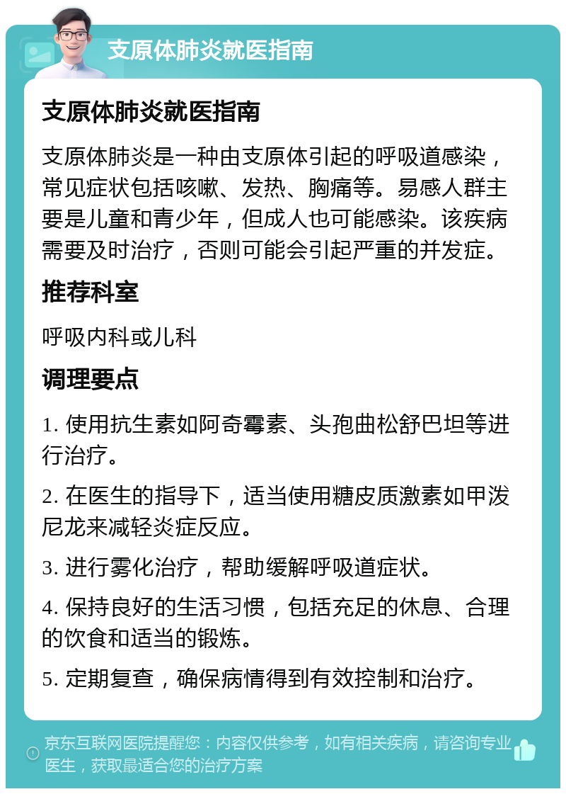 支原体肺炎就医指南 支原体肺炎就医指南 支原体肺炎是一种由支原体引起的呼吸道感染，常见症状包括咳嗽、发热、胸痛等。易感人群主要是儿童和青少年，但成人也可能感染。该疾病需要及时治疗，否则可能会引起严重的并发症。 推荐科室 呼吸内科或儿科 调理要点 1. 使用抗生素如阿奇霉素、头孢曲松舒巴坦等进行治疗。 2. 在医生的指导下，适当使用糖皮质激素如甲泼尼龙来减轻炎症反应。 3. 进行雾化治疗，帮助缓解呼吸道症状。 4. 保持良好的生活习惯，包括充足的休息、合理的饮食和适当的锻炼。 5. 定期复查，确保病情得到有效控制和治疗。