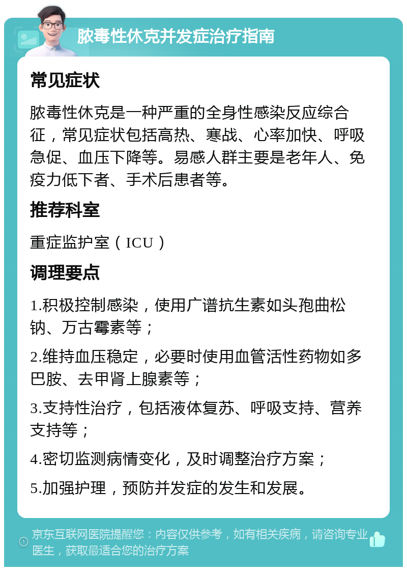 脓毒性休克并发症治疗指南 常见症状 脓毒性休克是一种严重的全身性感染反应综合征，常见症状包括高热、寒战、心率加快、呼吸急促、血压下降等。易感人群主要是老年人、免疫力低下者、手术后患者等。 推荐科室 重症监护室（ICU） 调理要点 1.积极控制感染，使用广谱抗生素如头孢曲松钠、万古霉素等； 2.维持血压稳定，必要时使用血管活性药物如多巴胺、去甲肾上腺素等； 3.支持性治疗，包括液体复苏、呼吸支持、营养支持等； 4.密切监测病情变化，及时调整治疗方案； 5.加强护理，预防并发症的发生和发展。