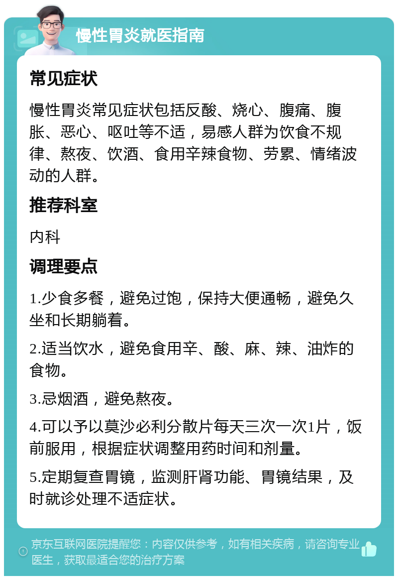 慢性胃炎就医指南 常见症状 慢性胃炎常见症状包括反酸、烧心、腹痛、腹胀、恶心、呕吐等不适，易感人群为饮食不规律、熬夜、饮酒、食用辛辣食物、劳累、情绪波动的人群。 推荐科室 内科 调理要点 1.少食多餐，避免过饱，保持大便通畅，避免久坐和长期躺着。 2.适当饮水，避免食用辛、酸、麻、辣、油炸的食物。 3.忌烟酒，避免熬夜。 4.可以予以莫沙必利分散片每天三次一次1片，饭前服用，根据症状调整用药时间和剂量。 5.定期复查胃镜，监测肝肾功能、胃镜结果，及时就诊处理不适症状。