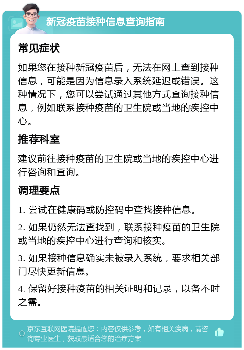 新冠疫苗接种信息查询指南 常见症状 如果您在接种新冠疫苗后，无法在网上查到接种信息，可能是因为信息录入系统延迟或错误。这种情况下，您可以尝试通过其他方式查询接种信息，例如联系接种疫苗的卫生院或当地的疾控中心。 推荐科室 建议前往接种疫苗的卫生院或当地的疾控中心进行咨询和查询。 调理要点 1. 尝试在健康码或防控码中查找接种信息。 2. 如果仍然无法查找到，联系接种疫苗的卫生院或当地的疾控中心进行查询和核实。 3. 如果接种信息确实未被录入系统，要求相关部门尽快更新信息。 4. 保留好接种疫苗的相关证明和记录，以备不时之需。