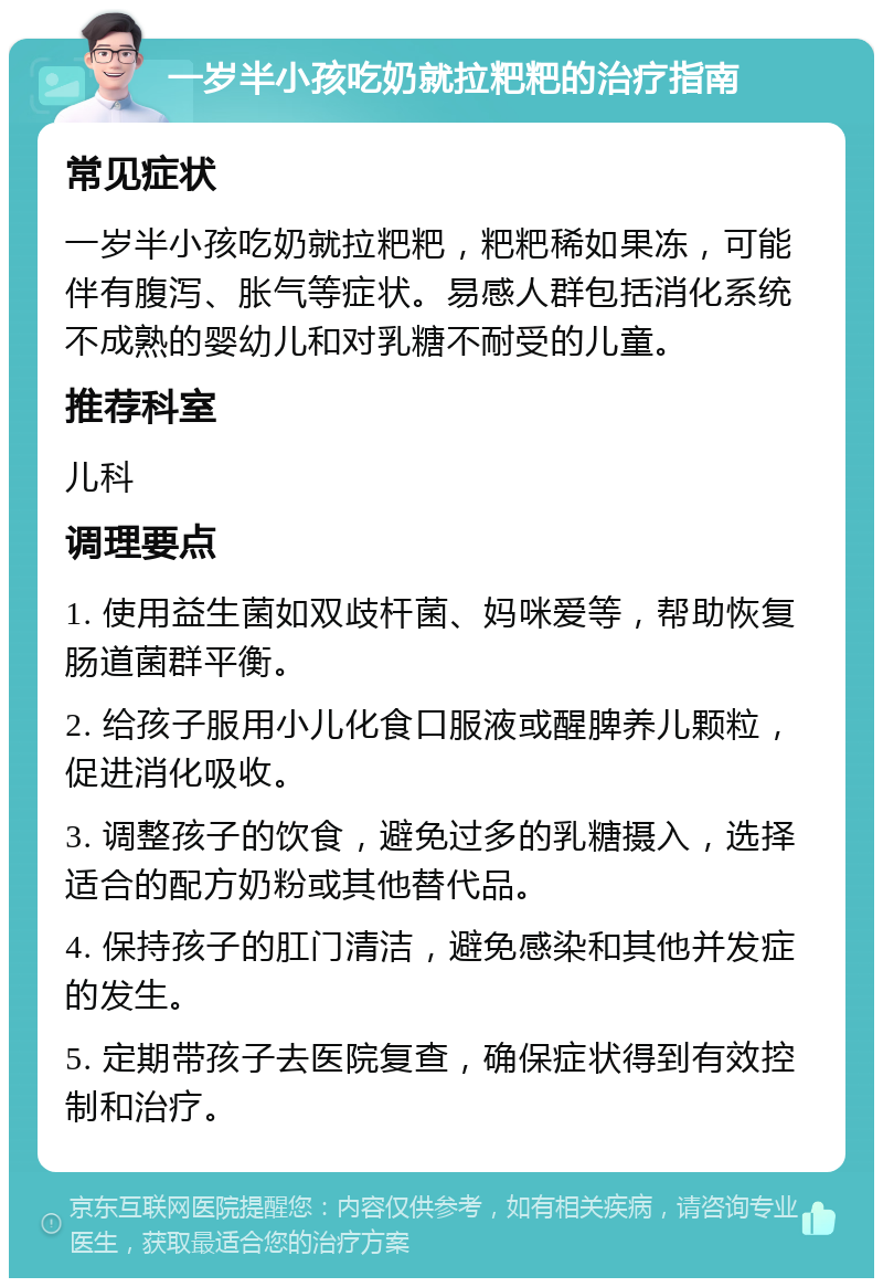 一岁半小孩吃奶就拉粑粑的治疗指南 常见症状 一岁半小孩吃奶就拉粑粑，粑粑稀如果冻，可能伴有腹泻、胀气等症状。易感人群包括消化系统不成熟的婴幼儿和对乳糖不耐受的儿童。 推荐科室 儿科 调理要点 1. 使用益生菌如双歧杆菌、妈咪爱等，帮助恢复肠道菌群平衡。 2. 给孩子服用小儿化食口服液或醒脾养儿颗粒，促进消化吸收。 3. 调整孩子的饮食，避免过多的乳糖摄入，选择适合的配方奶粉或其他替代品。 4. 保持孩子的肛门清洁，避免感染和其他并发症的发生。 5. 定期带孩子去医院复查，确保症状得到有效控制和治疗。