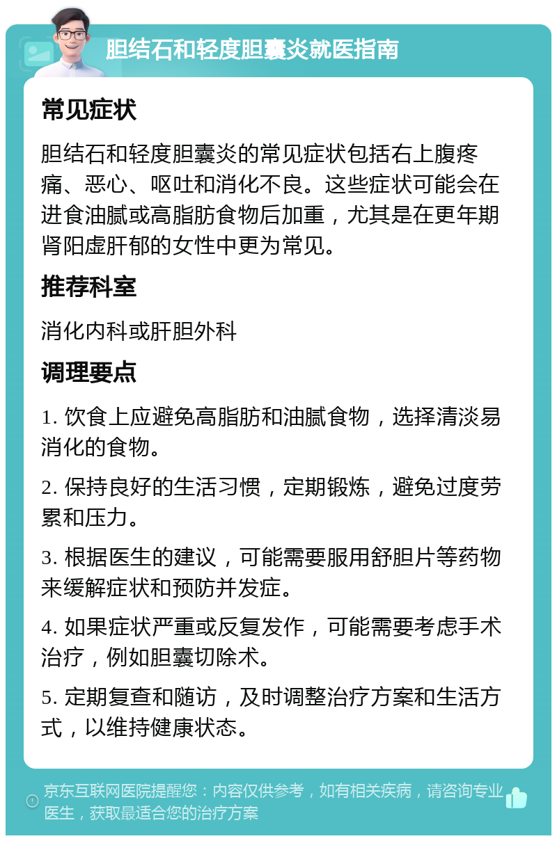 胆结石和轻度胆囊炎就医指南 常见症状 胆结石和轻度胆囊炎的常见症状包括右上腹疼痛、恶心、呕吐和消化不良。这些症状可能会在进食油腻或高脂肪食物后加重，尤其是在更年期肾阳虚肝郁的女性中更为常见。 推荐科室 消化内科或肝胆外科 调理要点 1. 饮食上应避免高脂肪和油腻食物，选择清淡易消化的食物。 2. 保持良好的生活习惯，定期锻炼，避免过度劳累和压力。 3. 根据医生的建议，可能需要服用舒胆片等药物来缓解症状和预防并发症。 4. 如果症状严重或反复发作，可能需要考虑手术治疗，例如胆囊切除术。 5. 定期复查和随访，及时调整治疗方案和生活方式，以维持健康状态。