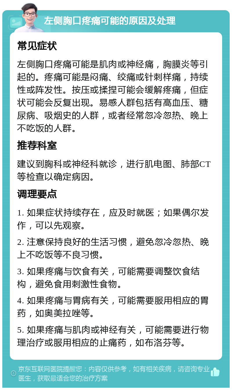 左侧胸口疼痛可能的原因及处理 常见症状 左侧胸口疼痛可能是肌肉或神经痛，胸膜炎等引起的。疼痛可能是闷痛、绞痛或针刺样痛，持续性或阵发性。按压或揉捏可能会缓解疼痛，但症状可能会反复出现。易感人群包括有高血压、糖尿病、吸烟史的人群，或者经常忽冷忽热、晚上不吃饭的人群。 推荐科室 建议到胸科或神经科就诊，进行肌电图、肺部CT等检查以确定病因。 调理要点 1. 如果症状持续存在，应及时就医；如果偶尔发作，可以先观察。 2. 注意保持良好的生活习惯，避免忽冷忽热、晚上不吃饭等不良习惯。 3. 如果疼痛与饮食有关，可能需要调整饮食结构，避免食用刺激性食物。 4. 如果疼痛与胃病有关，可能需要服用相应的胃药，如奥美拉唑等。 5. 如果疼痛与肌肉或神经有关，可能需要进行物理治疗或服用相应的止痛药，如布洛芬等。