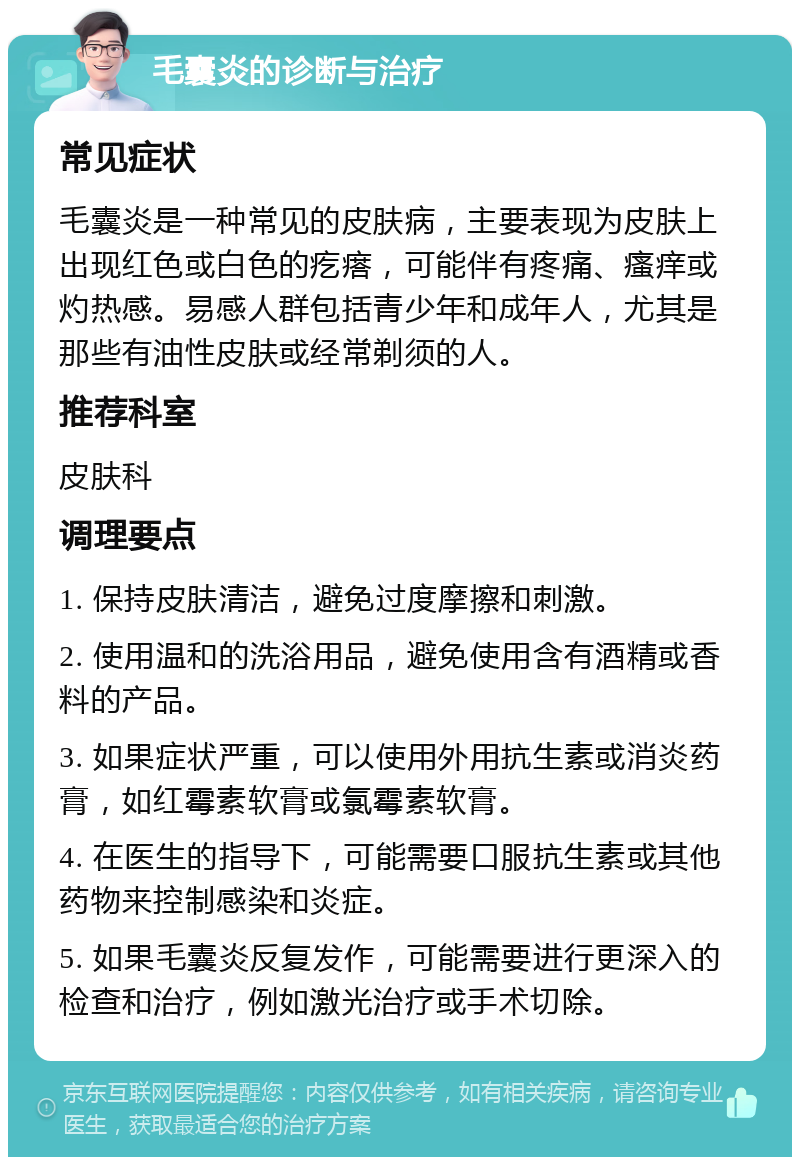 毛囊炎的诊断与治疗 常见症状 毛囊炎是一种常见的皮肤病，主要表现为皮肤上出现红色或白色的疙瘩，可能伴有疼痛、瘙痒或灼热感。易感人群包括青少年和成年人，尤其是那些有油性皮肤或经常剃须的人。 推荐科室 皮肤科 调理要点 1. 保持皮肤清洁，避免过度摩擦和刺激。 2. 使用温和的洗浴用品，避免使用含有酒精或香料的产品。 3. 如果症状严重，可以使用外用抗生素或消炎药膏，如红霉素软膏或氯霉素软膏。 4. 在医生的指导下，可能需要口服抗生素或其他药物来控制感染和炎症。 5. 如果毛囊炎反复发作，可能需要进行更深入的检查和治疗，例如激光治疗或手术切除。