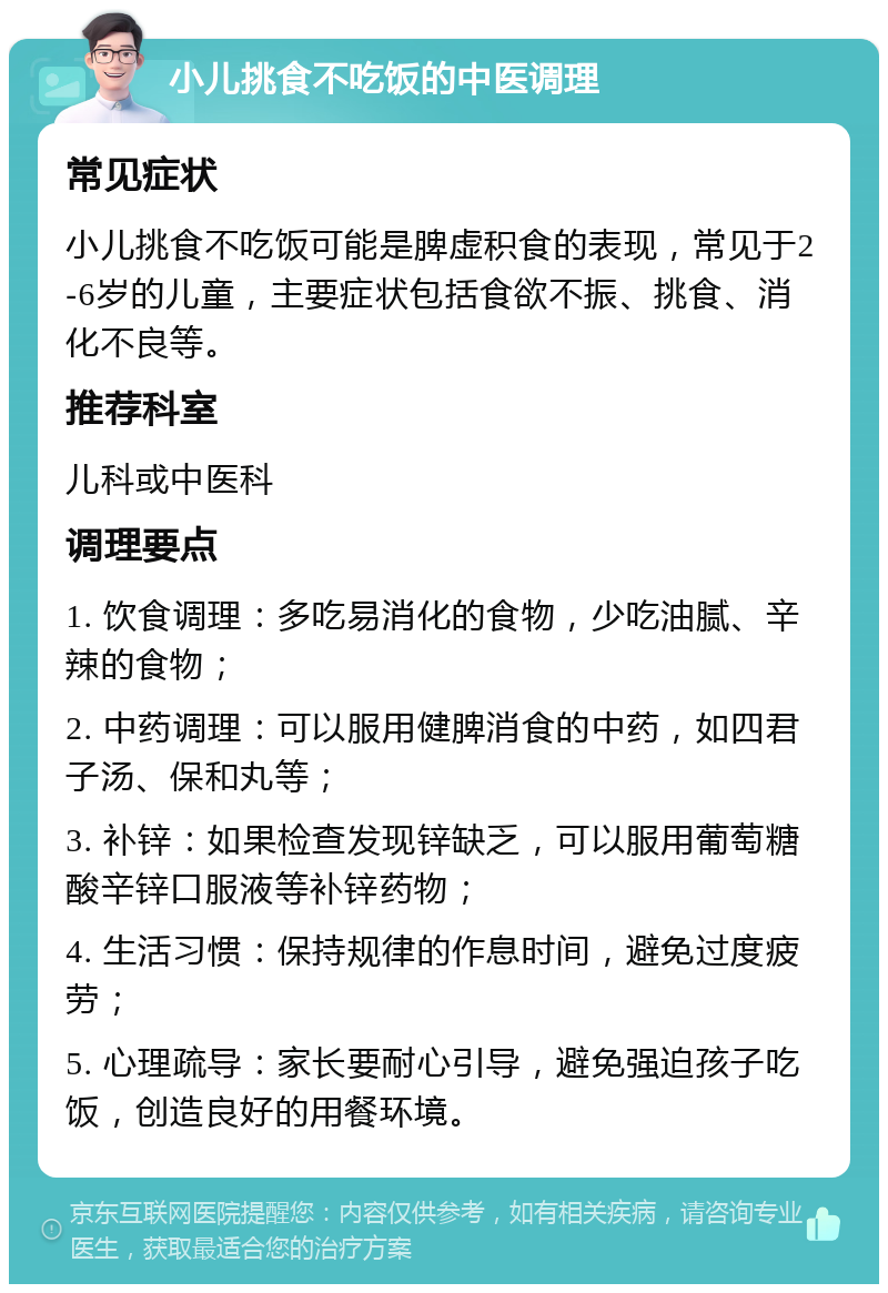 小儿挑食不吃饭的中医调理 常见症状 小儿挑食不吃饭可能是脾虚积食的表现，常见于2-6岁的儿童，主要症状包括食欲不振、挑食、消化不良等。 推荐科室 儿科或中医科 调理要点 1. 饮食调理：多吃易消化的食物，少吃油腻、辛辣的食物； 2. 中药调理：可以服用健脾消食的中药，如四君子汤、保和丸等； 3. 补锌：如果检查发现锌缺乏，可以服用葡萄糖酸辛锌口服液等补锌药物； 4. 生活习惯：保持规律的作息时间，避免过度疲劳； 5. 心理疏导：家长要耐心引导，避免强迫孩子吃饭，创造良好的用餐环境。