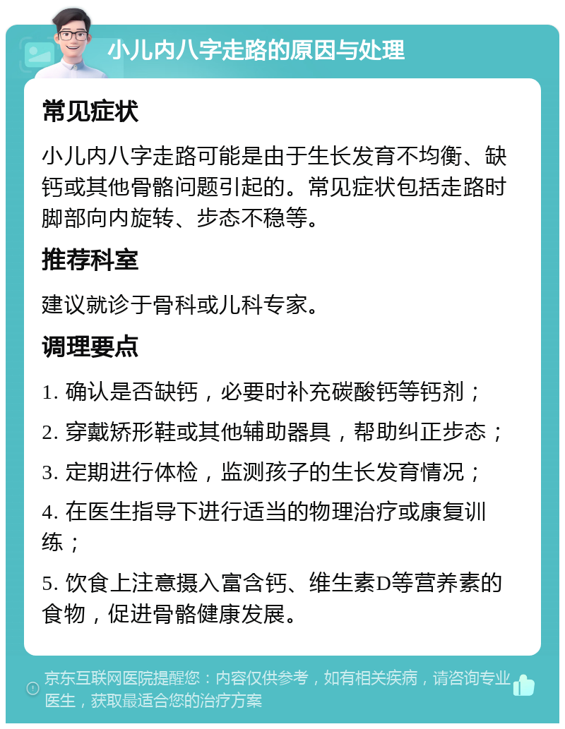 小儿内八字走路的原因与处理 常见症状 小儿内八字走路可能是由于生长发育不均衡、缺钙或其他骨骼问题引起的。常见症状包括走路时脚部向内旋转、步态不稳等。 推荐科室 建议就诊于骨科或儿科专家。 调理要点 1. 确认是否缺钙，必要时补充碳酸钙等钙剂； 2. 穿戴矫形鞋或其他辅助器具，帮助纠正步态； 3. 定期进行体检，监测孩子的生长发育情况； 4. 在医生指导下进行适当的物理治疗或康复训练； 5. 饮食上注意摄入富含钙、维生素D等营养素的食物，促进骨骼健康发展。