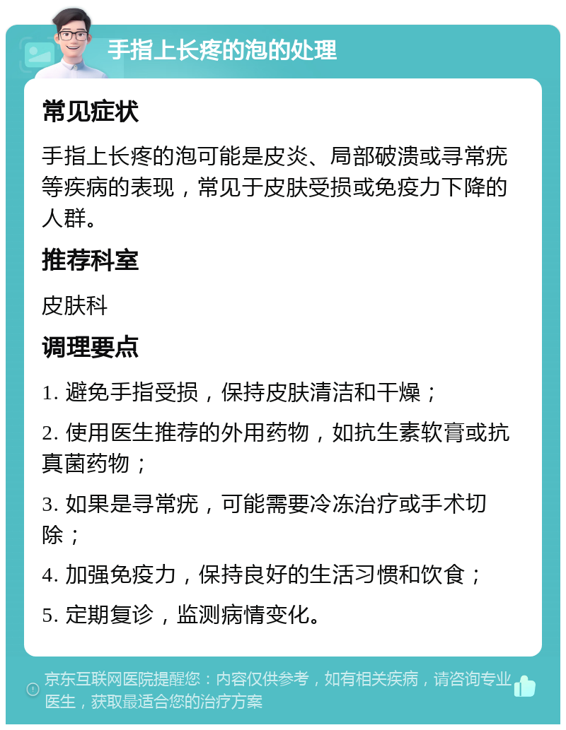 手指上长疼的泡的处理 常见症状 手指上长疼的泡可能是皮炎、局部破溃或寻常疣等疾病的表现，常见于皮肤受损或免疫力下降的人群。 推荐科室 皮肤科 调理要点 1. 避免手指受损，保持皮肤清洁和干燥； 2. 使用医生推荐的外用药物，如抗生素软膏或抗真菌药物； 3. 如果是寻常疣，可能需要冷冻治疗或手术切除； 4. 加强免疫力，保持良好的生活习惯和饮食； 5. 定期复诊，监测病情变化。