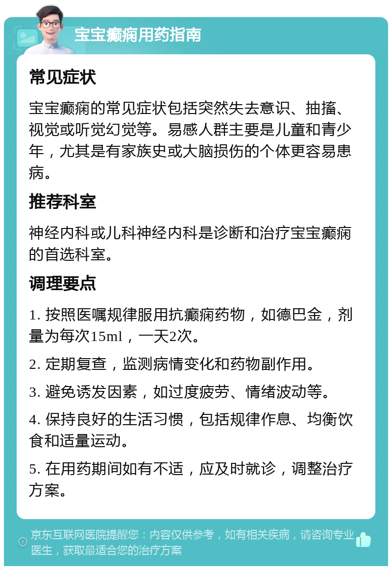 宝宝癫痫用药指南 常见症状 宝宝癫痫的常见症状包括突然失去意识、抽搐、视觉或听觉幻觉等。易感人群主要是儿童和青少年，尤其是有家族史或大脑损伤的个体更容易患病。 推荐科室 神经内科或儿科神经内科是诊断和治疗宝宝癫痫的首选科室。 调理要点 1. 按照医嘱规律服用抗癫痫药物，如德巴金，剂量为每次15ml，一天2次。 2. 定期复查，监测病情变化和药物副作用。 3. 避免诱发因素，如过度疲劳、情绪波动等。 4. 保持良好的生活习惯，包括规律作息、均衡饮食和适量运动。 5. 在用药期间如有不适，应及时就诊，调整治疗方案。