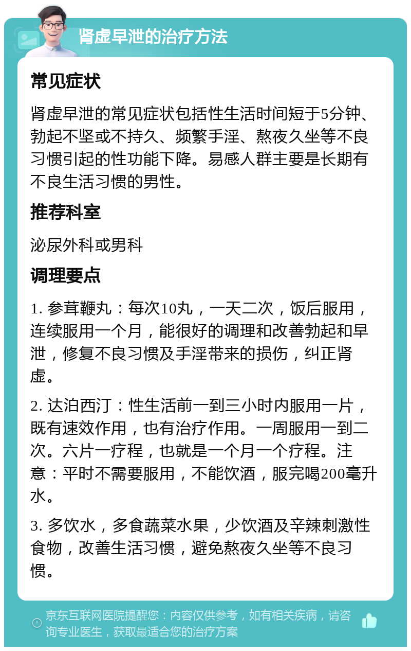 肾虚早泄的治疗方法 常见症状 肾虚早泄的常见症状包括性生活时间短于5分钟、勃起不坚或不持久、频繁手淫、熬夜久坐等不良习惯引起的性功能下降。易感人群主要是长期有不良生活习惯的男性。 推荐科室 泌尿外科或男科 调理要点 1. 参茸鞭丸：每次10丸，一天二次，饭后服用，连续服用一个月，能很好的调理和改善勃起和早泄，修复不良习惯及手淫带来的损伤，纠正肾虚。 2. 达泊西汀：性生活前一到三小时内服用一片，既有速效作用，也有治疗作用。一周服用一到二次。六片一疗程，也就是一个月一个疗程。注意：平时不需要服用，不能饮酒，服完喝200毫升水。 3. 多饮水，多食蔬菜水果，少饮酒及辛辣刺激性食物，改善生活习惯，避免熬夜久坐等不良习惯。