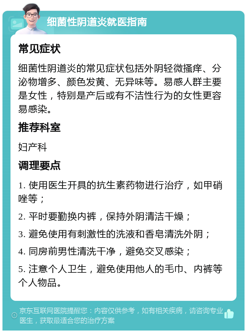 细菌性阴道炎就医指南 常见症状 细菌性阴道炎的常见症状包括外阴轻微搔痒、分泌物增多、颜色发黄、无异味等。易感人群主要是女性，特别是产后或有不洁性行为的女性更容易感染。 推荐科室 妇产科 调理要点 1. 使用医生开具的抗生素药物进行治疗，如甲硝唑等； 2. 平时要勤换内裤，保持外阴清洁干燥； 3. 避免使用有刺激性的洗液和香皂清洗外阴； 4. 同房前男性清洗干净，避免交叉感染； 5. 注意个人卫生，避免使用他人的毛巾、内裤等个人物品。