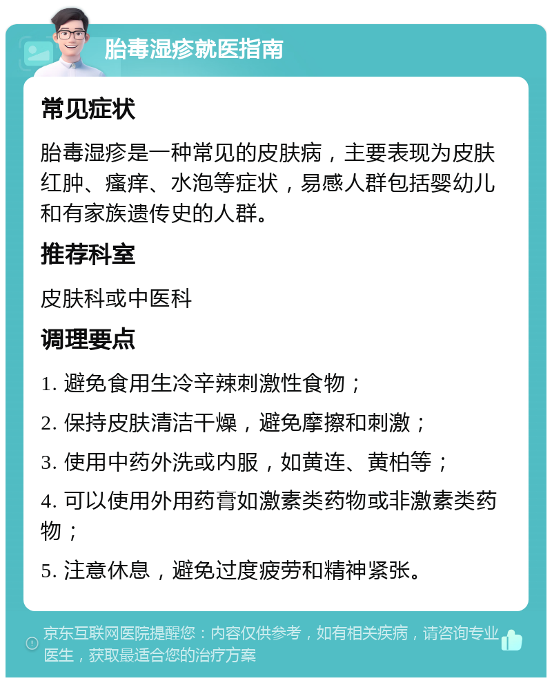 胎毒湿疹就医指南 常见症状 胎毒湿疹是一种常见的皮肤病，主要表现为皮肤红肿、瘙痒、水泡等症状，易感人群包括婴幼儿和有家族遗传史的人群。 推荐科室 皮肤科或中医科 调理要点 1. 避免食用生冷辛辣刺激性食物； 2. 保持皮肤清洁干燥，避免摩擦和刺激； 3. 使用中药外洗或内服，如黄连、黄柏等； 4. 可以使用外用药膏如激素类药物或非激素类药物； 5. 注意休息，避免过度疲劳和精神紧张。