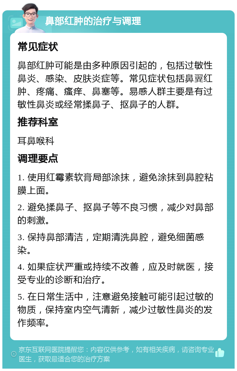 鼻部红肿的治疗与调理 常见症状 鼻部红肿可能是由多种原因引起的，包括过敏性鼻炎、感染、皮肤炎症等。常见症状包括鼻翼红肿、疼痛、瘙痒、鼻塞等。易感人群主要是有过敏性鼻炎或经常揉鼻子、抠鼻子的人群。 推荐科室 耳鼻喉科 调理要点 1. 使用红霉素软膏局部涂抹，避免涂抹到鼻腔粘膜上面。 2. 避免揉鼻子、抠鼻子等不良习惯，减少对鼻部的刺激。 3. 保持鼻部清洁，定期清洗鼻腔，避免细菌感染。 4. 如果症状严重或持续不改善，应及时就医，接受专业的诊断和治疗。 5. 在日常生活中，注意避免接触可能引起过敏的物质，保持室内空气清新，减少过敏性鼻炎的发作频率。