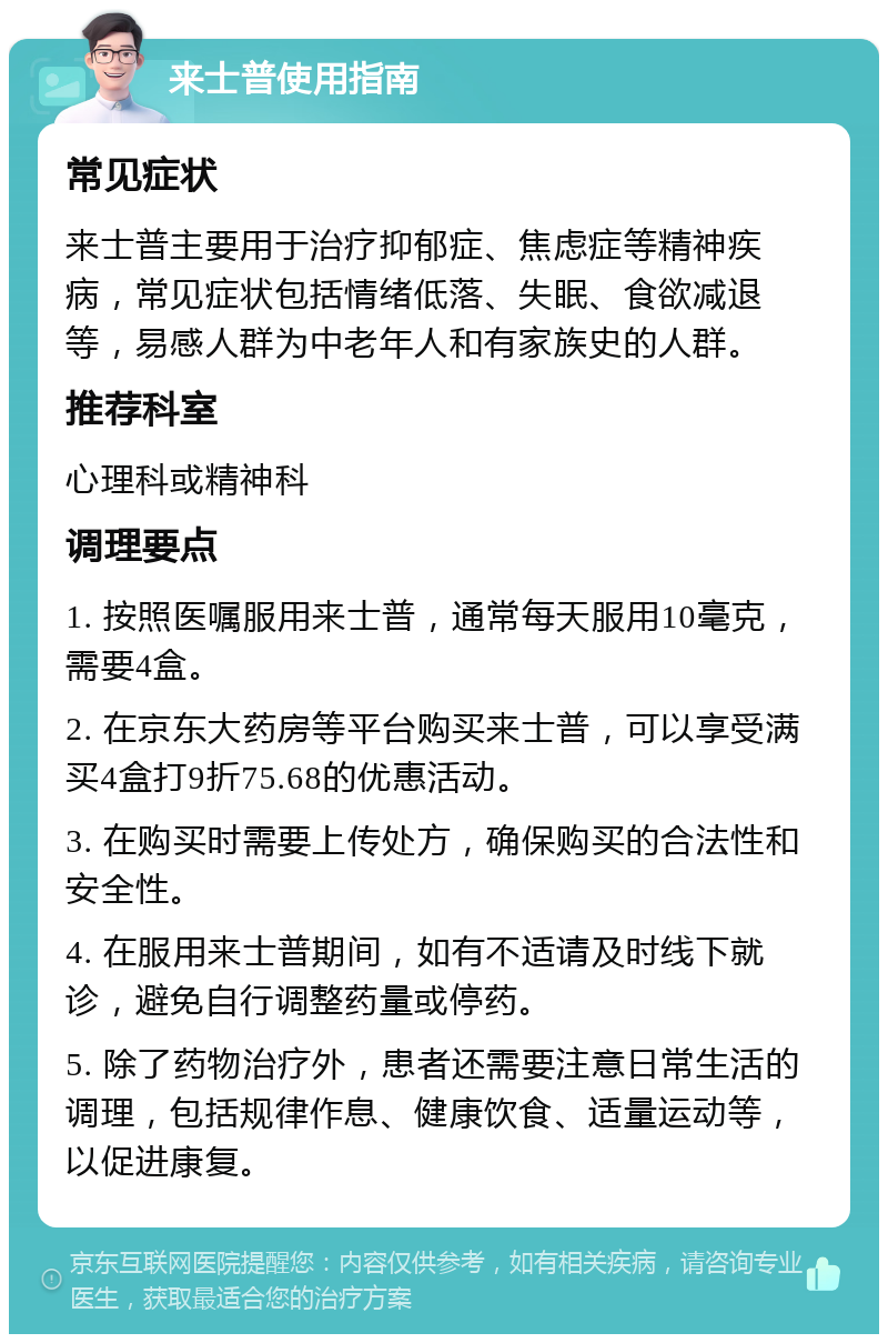 来士普使用指南 常见症状 来士普主要用于治疗抑郁症、焦虑症等精神疾病，常见症状包括情绪低落、失眠、食欲减退等，易感人群为中老年人和有家族史的人群。 推荐科室 心理科或精神科 调理要点 1. 按照医嘱服用来士普，通常每天服用10毫克，需要4盒。 2. 在京东大药房等平台购买来士普，可以享受满买4盒打9折75.68的优惠活动。 3. 在购买时需要上传处方，确保购买的合法性和安全性。 4. 在服用来士普期间，如有不适请及时线下就诊，避免自行调整药量或停药。 5. 除了药物治疗外，患者还需要注意日常生活的调理，包括规律作息、健康饮食、适量运动等，以促进康复。