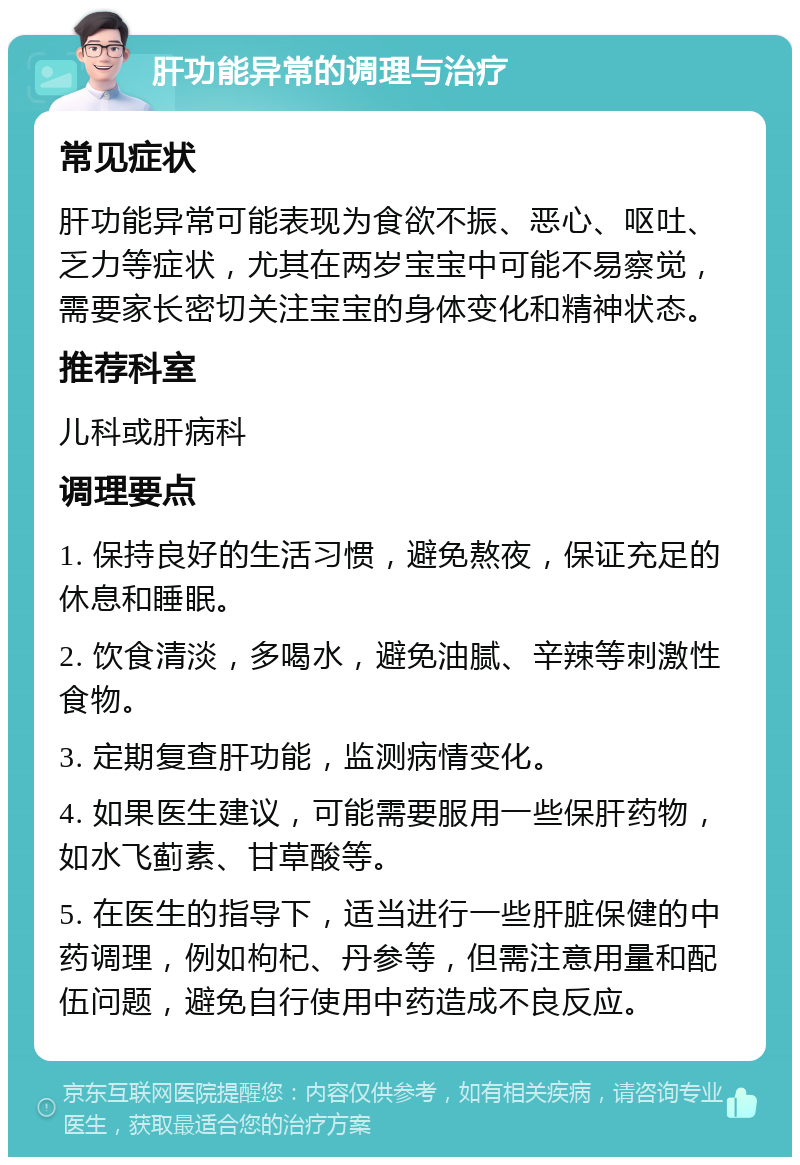 肝功能异常的调理与治疗 常见症状 肝功能异常可能表现为食欲不振、恶心、呕吐、乏力等症状，尤其在两岁宝宝中可能不易察觉，需要家长密切关注宝宝的身体变化和精神状态。 推荐科室 儿科或肝病科 调理要点 1. 保持良好的生活习惯，避免熬夜，保证充足的休息和睡眠。 2. 饮食清淡，多喝水，避免油腻、辛辣等刺激性食物。 3. 定期复查肝功能，监测病情变化。 4. 如果医生建议，可能需要服用一些保肝药物，如水飞蓟素、甘草酸等。 5. 在医生的指导下，适当进行一些肝脏保健的中药调理，例如枸杞、丹参等，但需注意用量和配伍问题，避免自行使用中药造成不良反应。