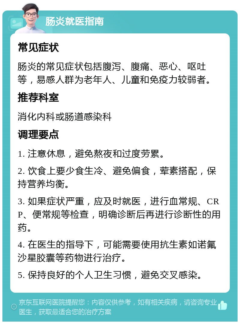 肠炎就医指南 常见症状 肠炎的常见症状包括腹泻、腹痛、恶心、呕吐等，易感人群为老年人、儿童和免疫力较弱者。 推荐科室 消化内科或肠道感染科 调理要点 1. 注意休息，避免熬夜和过度劳累。 2. 饮食上要少食生冷、避免偏食，荤素搭配，保持营养均衡。 3. 如果症状严重，应及时就医，进行血常规、CRP、便常规等检查，明确诊断后再进行诊断性的用药。 4. 在医生的指导下，可能需要使用抗生素如诺氟沙星胶囊等药物进行治疗。 5. 保持良好的个人卫生习惯，避免交叉感染。