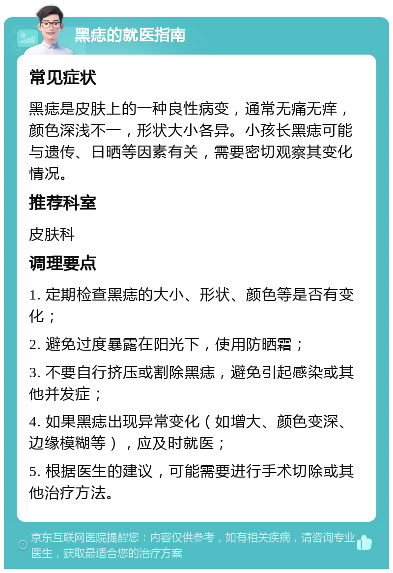 黑痣的就医指南 常见症状 黑痣是皮肤上的一种良性病变，通常无痛无痒，颜色深浅不一，形状大小各异。小孩长黑痣可能与遗传、日晒等因素有关，需要密切观察其变化情况。 推荐科室 皮肤科 调理要点 1. 定期检查黑痣的大小、形状、颜色等是否有变化； 2. 避免过度暴露在阳光下，使用防晒霜； 3. 不要自行挤压或割除黑痣，避免引起感染或其他并发症； 4. 如果黑痣出现异常变化（如增大、颜色变深、边缘模糊等），应及时就医； 5. 根据医生的建议，可能需要进行手术切除或其他治疗方法。