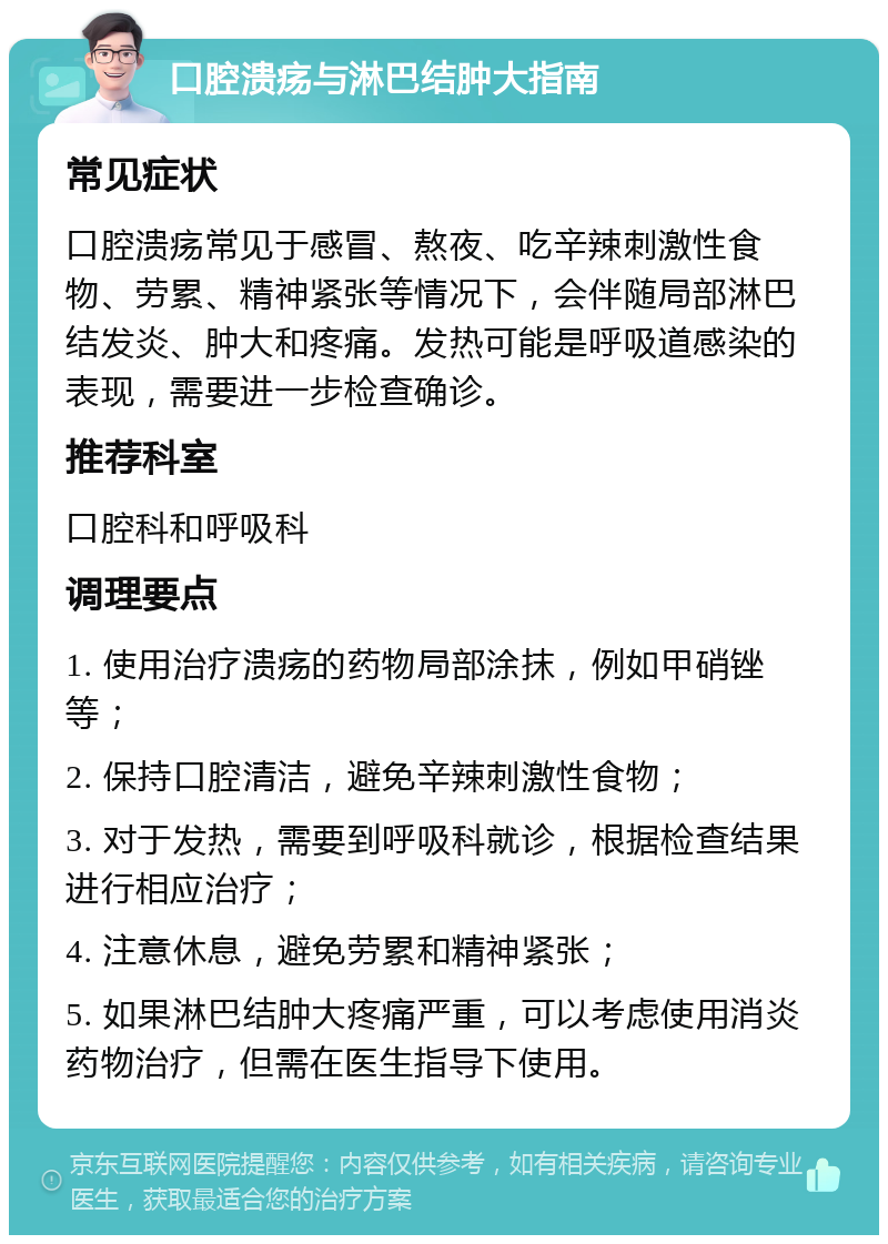 口腔溃疡与淋巴结肿大指南 常见症状 口腔溃疡常见于感冒、熬夜、吃辛辣刺激性食物、劳累、精神紧张等情况下，会伴随局部淋巴结发炎、肿大和疼痛。发热可能是呼吸道感染的表现，需要进一步检查确诊。 推荐科室 口腔科和呼吸科 调理要点 1. 使用治疗溃疡的药物局部涂抹，例如甲硝锉等； 2. 保持口腔清洁，避免辛辣刺激性食物； 3. 对于发热，需要到呼吸科就诊，根据检查结果进行相应治疗； 4. 注意休息，避免劳累和精神紧张； 5. 如果淋巴结肿大疼痛严重，可以考虑使用消炎药物治疗，但需在医生指导下使用。