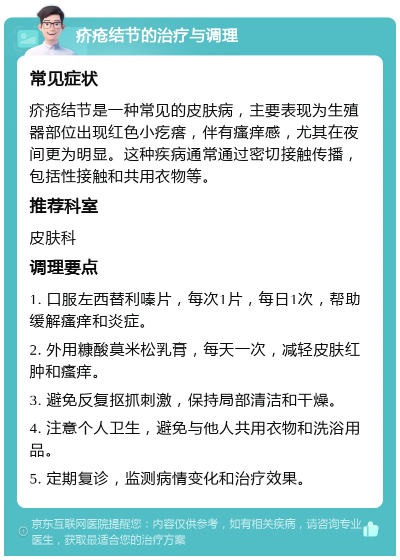 疥疮结节的治疗与调理 常见症状 疥疮结节是一种常见的皮肤病，主要表现为生殖器部位出现红色小疙瘩，伴有瘙痒感，尤其在夜间更为明显。这种疾病通常通过密切接触传播，包括性接触和共用衣物等。 推荐科室 皮肤科 调理要点 1. 口服左西替利嗪片，每次1片，每日1次，帮助缓解瘙痒和炎症。 2. 外用糠酸莫米松乳膏，每天一次，减轻皮肤红肿和瘙痒。 3. 避免反复抠抓刺激，保持局部清洁和干燥。 4. 注意个人卫生，避免与他人共用衣物和洗浴用品。 5. 定期复诊，监测病情变化和治疗效果。