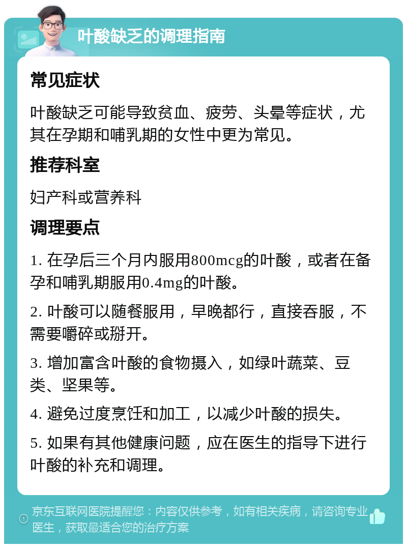 叶酸缺乏的调理指南 常见症状 叶酸缺乏可能导致贫血、疲劳、头晕等症状，尤其在孕期和哺乳期的女性中更为常见。 推荐科室 妇产科或营养科 调理要点 1. 在孕后三个月内服用800mcg的叶酸，或者在备孕和哺乳期服用0.4mg的叶酸。 2. 叶酸可以随餐服用，早晚都行，直接吞服，不需要嚼碎或掰开。 3. 增加富含叶酸的食物摄入，如绿叶蔬菜、豆类、坚果等。 4. 避免过度烹饪和加工，以减少叶酸的损失。 5. 如果有其他健康问题，应在医生的指导下进行叶酸的补充和调理。