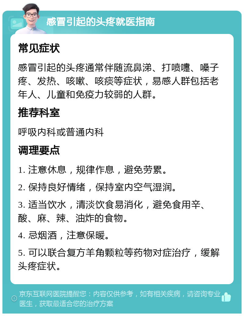 感冒引起的头疼就医指南 常见症状 感冒引起的头疼通常伴随流鼻涕、打喷嚏、嗓子疼、发热、咳嗽、咳痰等症状，易感人群包括老年人、儿童和免疫力较弱的人群。 推荐科室 呼吸内科或普通内科 调理要点 1. 注意休息，规律作息，避免劳累。 2. 保持良好情绪，保持室内空气湿润。 3. 适当饮水，清淡饮食易消化，避免食用辛、酸、麻、辣、油炸的食物。 4. 忌烟酒，注意保暖。 5. 可以联合复方羊角颗粒等药物对症治疗，缓解头疼症状。