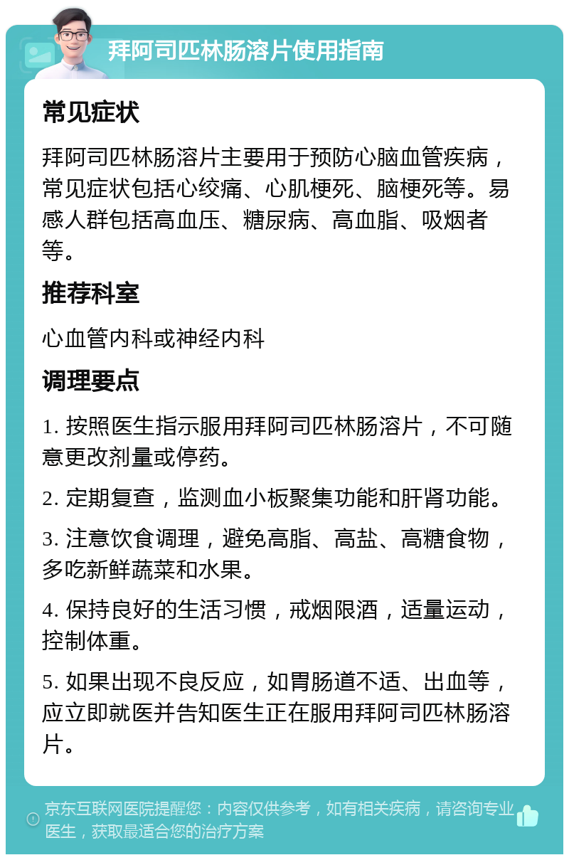 拜阿司匹林肠溶片使用指南 常见症状 拜阿司匹林肠溶片主要用于预防心脑血管疾病，常见症状包括心绞痛、心肌梗死、脑梗死等。易感人群包括高血压、糖尿病、高血脂、吸烟者等。 推荐科室 心血管内科或神经内科 调理要点 1. 按照医生指示服用拜阿司匹林肠溶片，不可随意更改剂量或停药。 2. 定期复查，监测血小板聚集功能和肝肾功能。 3. 注意饮食调理，避免高脂、高盐、高糖食物，多吃新鲜蔬菜和水果。 4. 保持良好的生活习惯，戒烟限酒，适量运动，控制体重。 5. 如果出现不良反应，如胃肠道不适、出血等，应立即就医并告知医生正在服用拜阿司匹林肠溶片。