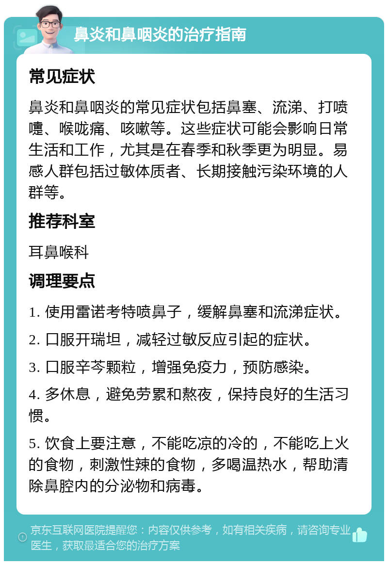 鼻炎和鼻咽炎的治疗指南 常见症状 鼻炎和鼻咽炎的常见症状包括鼻塞、流涕、打喷嚏、喉咙痛、咳嗽等。这些症状可能会影响日常生活和工作，尤其是在春季和秋季更为明显。易感人群包括过敏体质者、长期接触污染环境的人群等。 推荐科室 耳鼻喉科 调理要点 1. 使用雷诺考特喷鼻子，缓解鼻塞和流涕症状。 2. 口服开瑞坦，减轻过敏反应引起的症状。 3. 口服辛芩颗粒，增强免疫力，预防感染。 4. 多休息，避免劳累和熬夜，保持良好的生活习惯。 5. 饮食上要注意，不能吃凉的冷的，不能吃上火的食物，刺激性辣的食物，多喝温热水，帮助清除鼻腔内的分泌物和病毒。